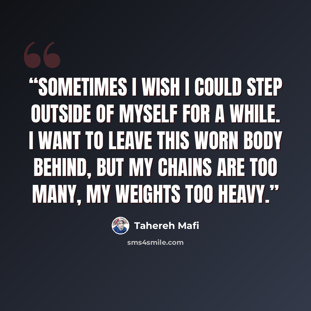 “Sometimes I wish I could step outside of myself for a while. I want to leave this worn body behind, but my chains are too many, my weights too heavy.” quote by Tahereh Mafi