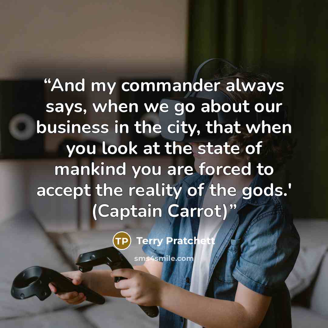 “And my commander always says, when we go about our business in the city, that when you look at the state of mankind you are forced to accept the reality of the gods.' (Captain Carrot)” quote by Terry Pratchett