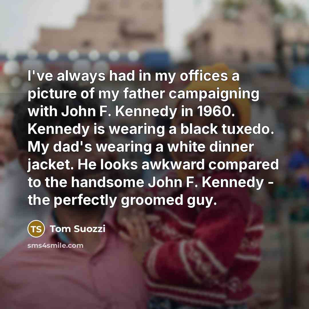 “I've always had in my offices a picture of my father campaigning with John F. Kennedy in 1960. Kennedy is wearing a black tuxedo. My dad's wearing a white dinner jacket. He looks awkward compared to the handsome John F. Kennedy - the perfectly groomed guy.” quote by Tom Suozzi