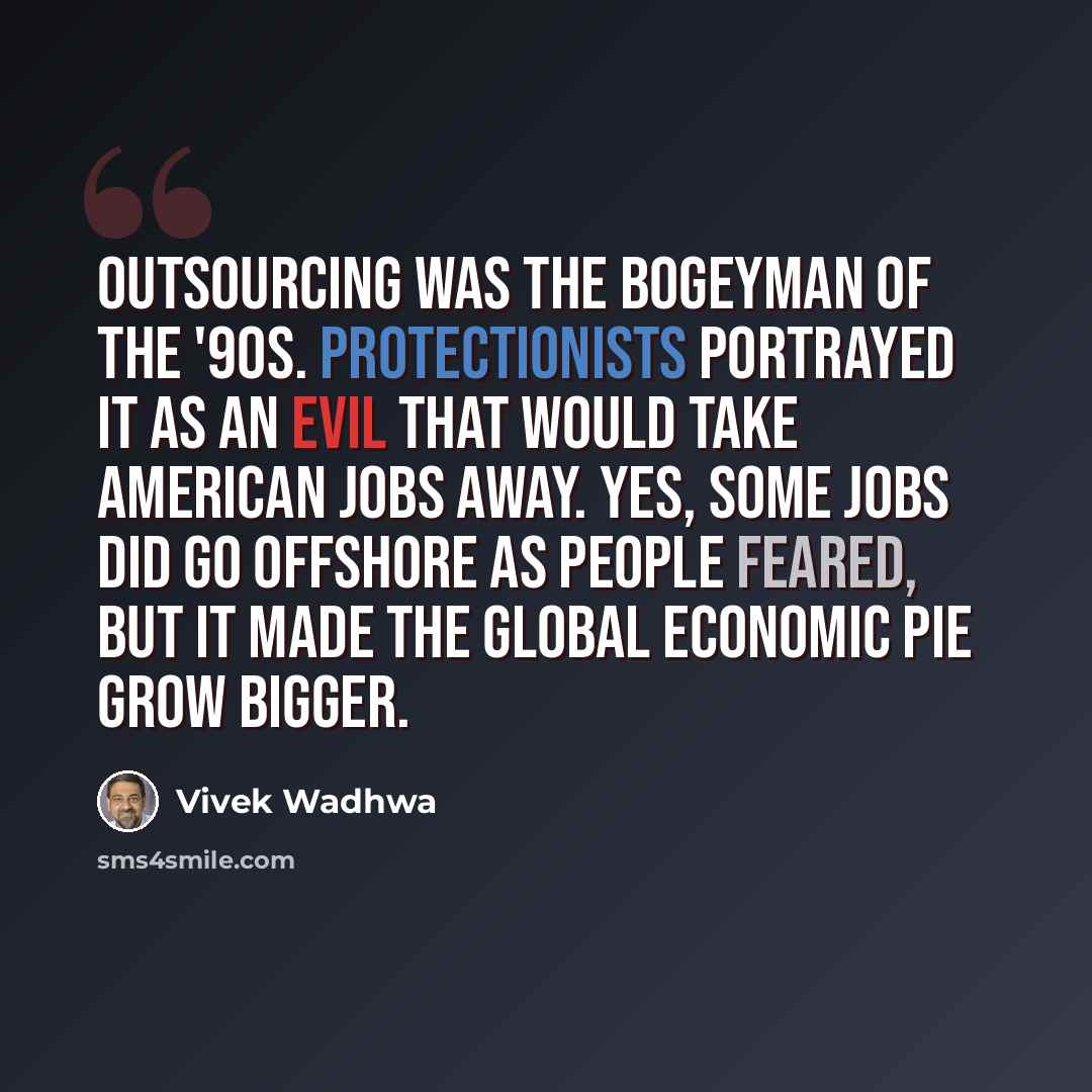 “Outsourcing was the bogeyman of the '90s. Protectionists portrayed it as an evil that would take American jobs away. Yes, some jobs did go offshore as people feared, but it made the global economic pie grow bigger.” quote by Vivek Wadhwa