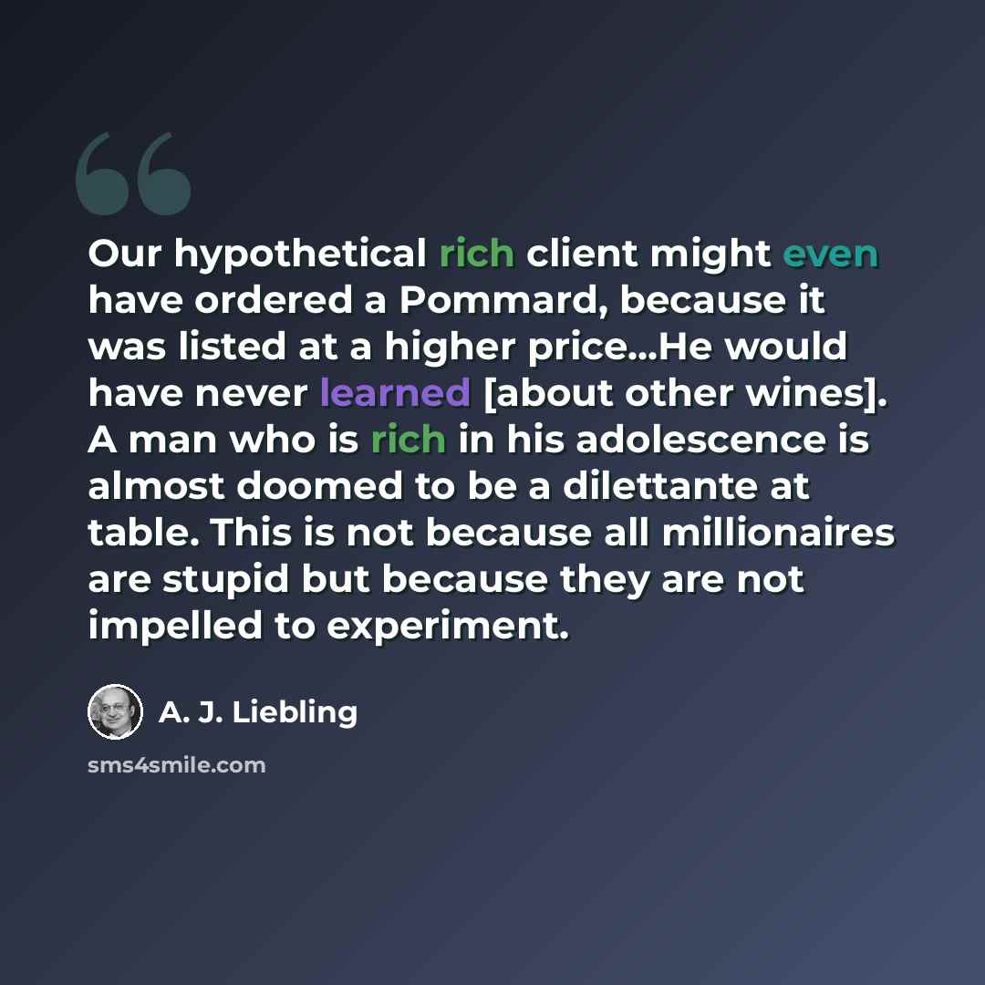 “Our hypothetical rich client might even have ordered a Pommard, because it was listed at a higher price...He would have never learned [about other wines]. A man who is rich in his adolescence is almost doomed to be a dilettante at table. This is not because all millionaires are stupid but because…” quote by A. J. Liebling