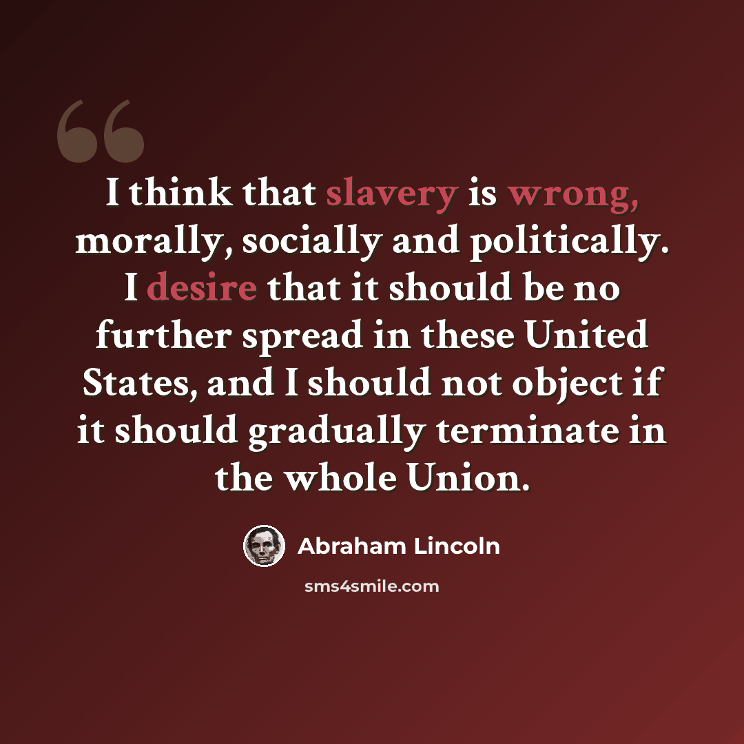 “I think that slavery is wrong, morally, socially and politically. I desire that it should be no further spread in these United States, and I should not object if it should gradually terminate in the whole Union.” quote by Abraham Lincoln