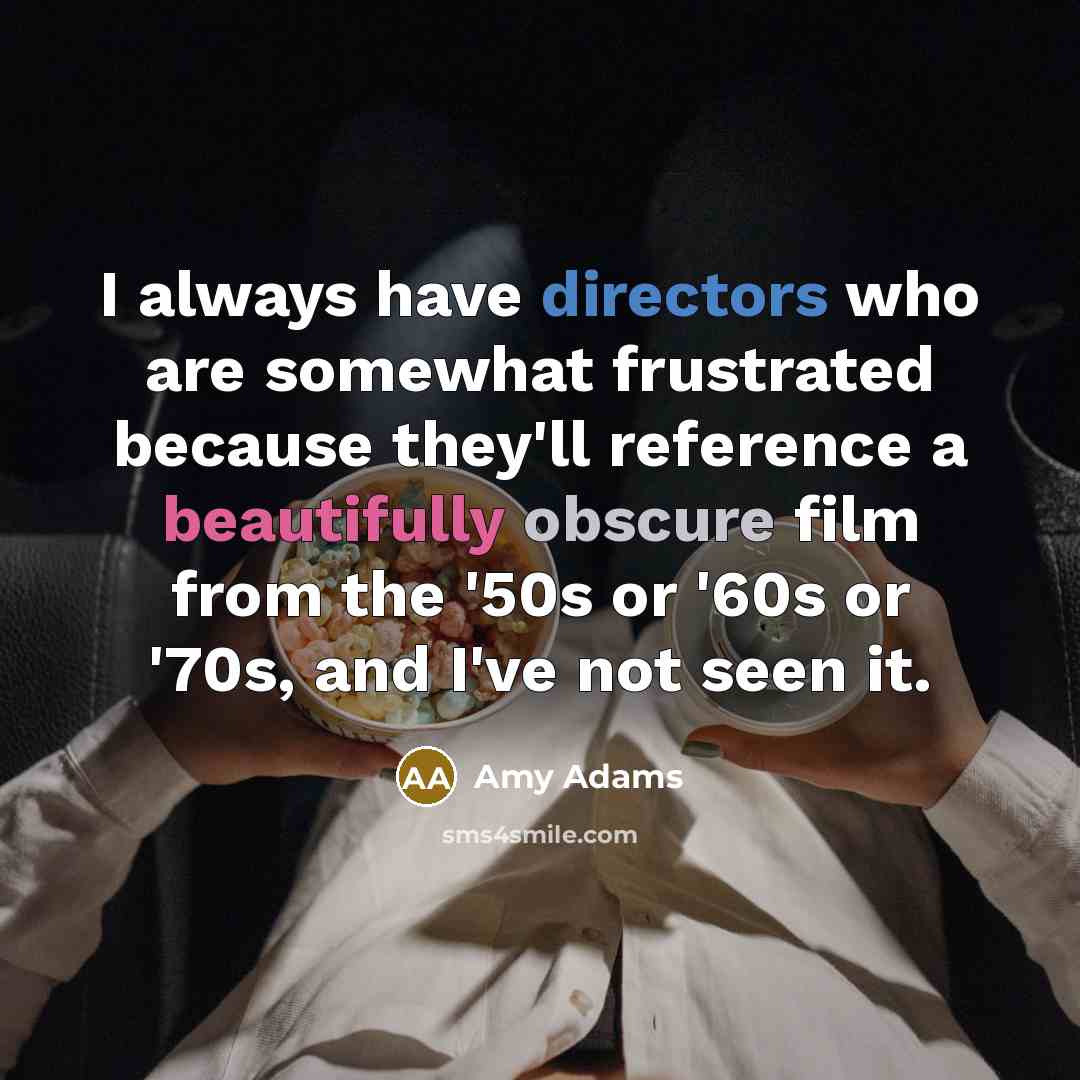 “I always have directors who are somewhat frustrated because they'll reference a beautifully obscure film from the '50s or '60s or '70s, and I've not seen it.” quote by Amy Adams