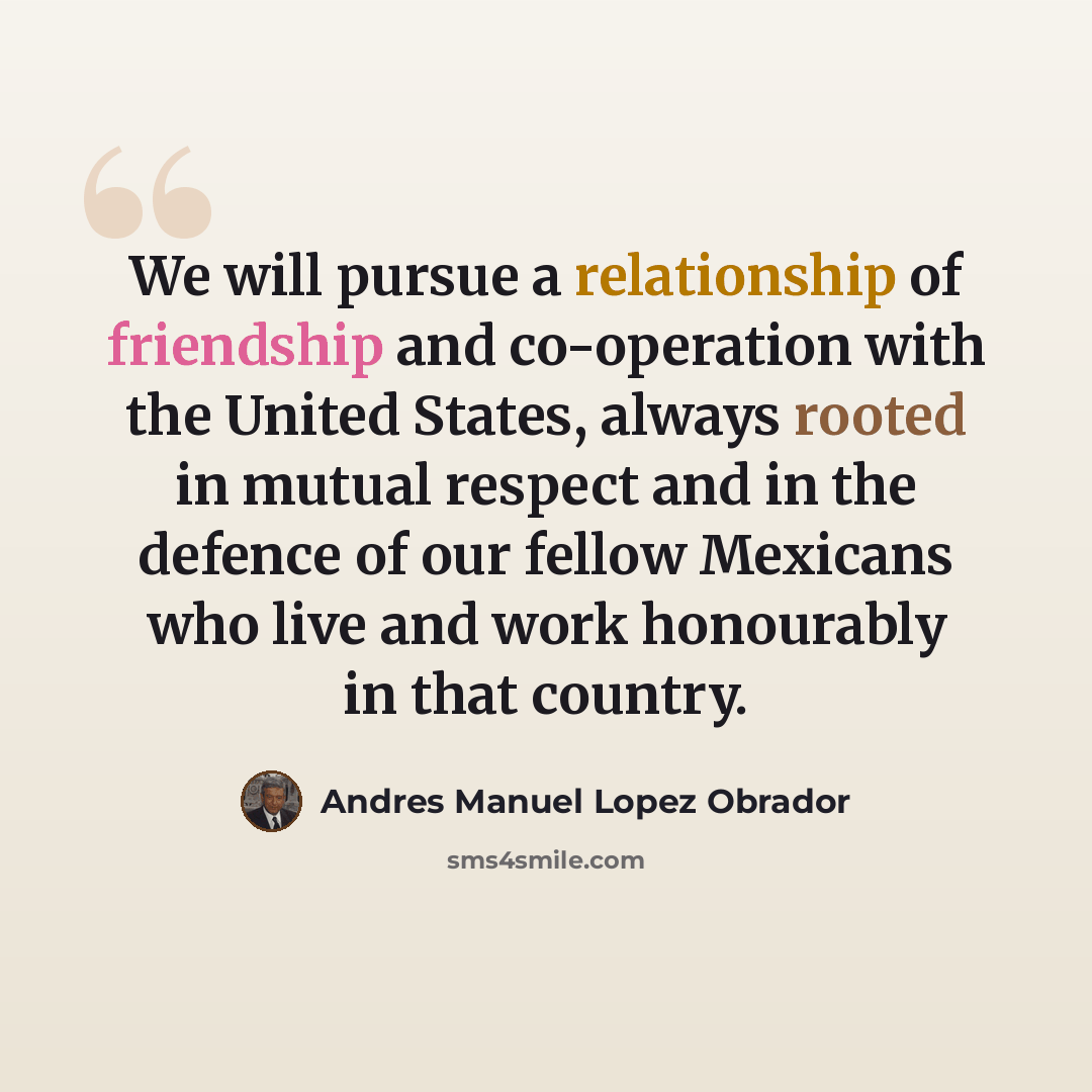 “We will pursue a relationship of friendship and co-operation with the United States, always rooted in mutual respect and in the defence of our fellow Mexicans who live and work honourably in that country.” quote by Andres Manuel Lopez Obrador