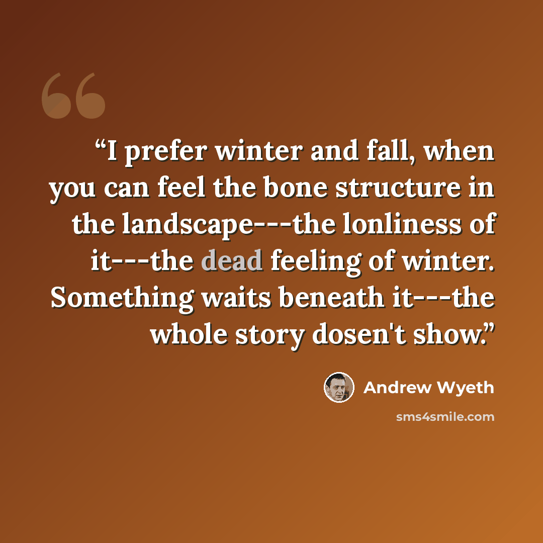 “I prefer winter and fall, when you can feel the bone structure in the landscape---the lonliness of it---the dead feeling of winter. Something waits beneath it---the whole story dosen't show.” quote by Andrew Wyeth