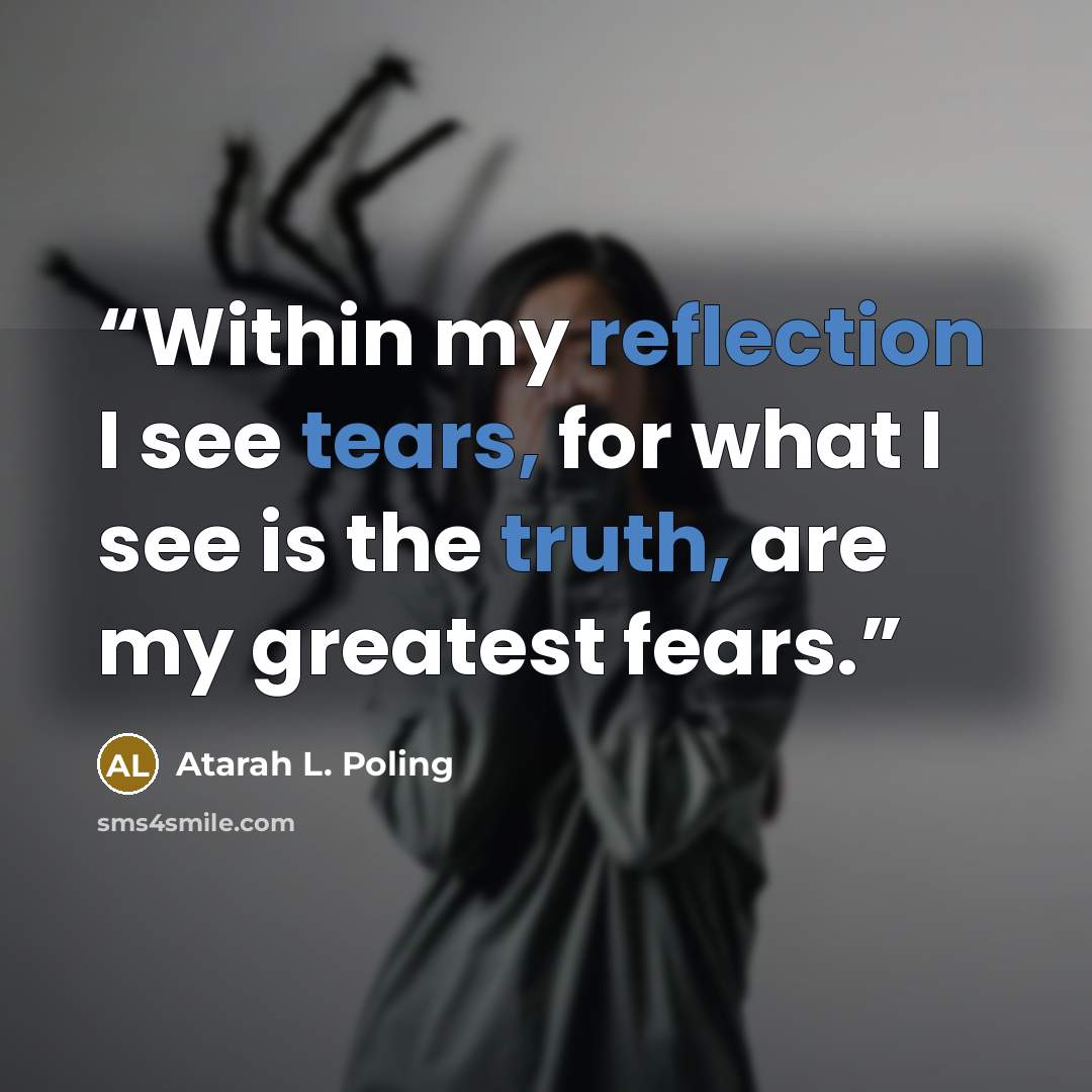 “Within my reflection I see tears, for what I see is the truth, are my greatest fears.” quote by Atarah L. Poling