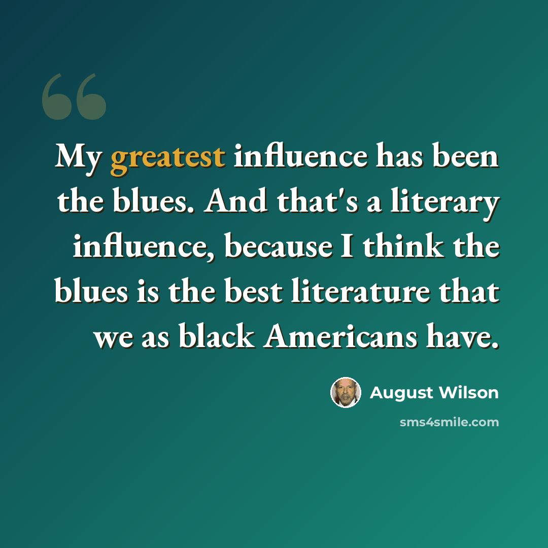“My greatest influence has been the blues. And that's a literary influence, because I think the blues is the best literature that we as black Americans have.” quote by August Wilson