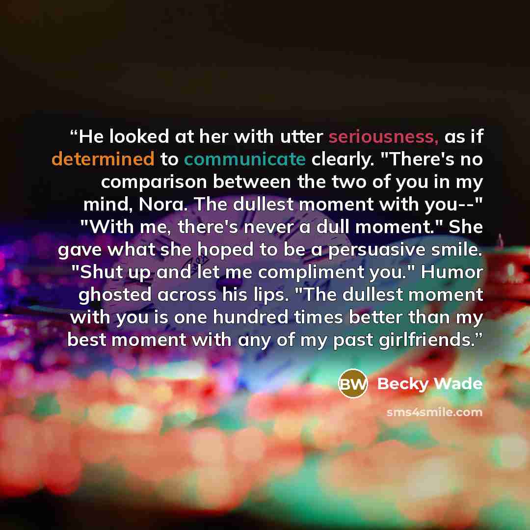 “He looked at her with utter seriousness, as if determined to communicate clearly. "There's no comparison between the two of you in my mind, Nora. The dullest moment with you--" "With me, there's never a dull moment." She gave what she hoped to be a persuasive smile. "Shut up and let me compliment…” quote by Becky Wade