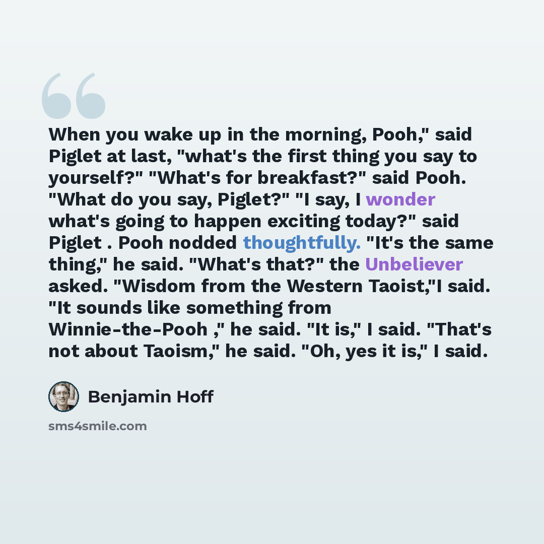 “When you wake up in the morning, Pooh," said Piglet at last, "what's the first thing you say to yourself?" "What's for breakfast?" said Pooh. "What do you say, Piglet?" "I say, I wonder what's going to happen exciting today?" said Piglet . Pooh nodded thoughtfully. "It's the same thing," he said…” quote by Benjamin Hoff