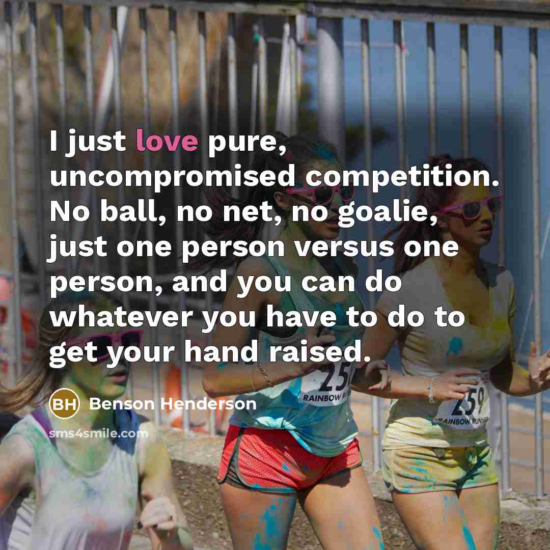“I just love pure, uncompromised competition. No ball, no net, no goalie, just one person versus one person, and you can do whatever you have to do to get your hand raised.” quote by Benson Henderson
