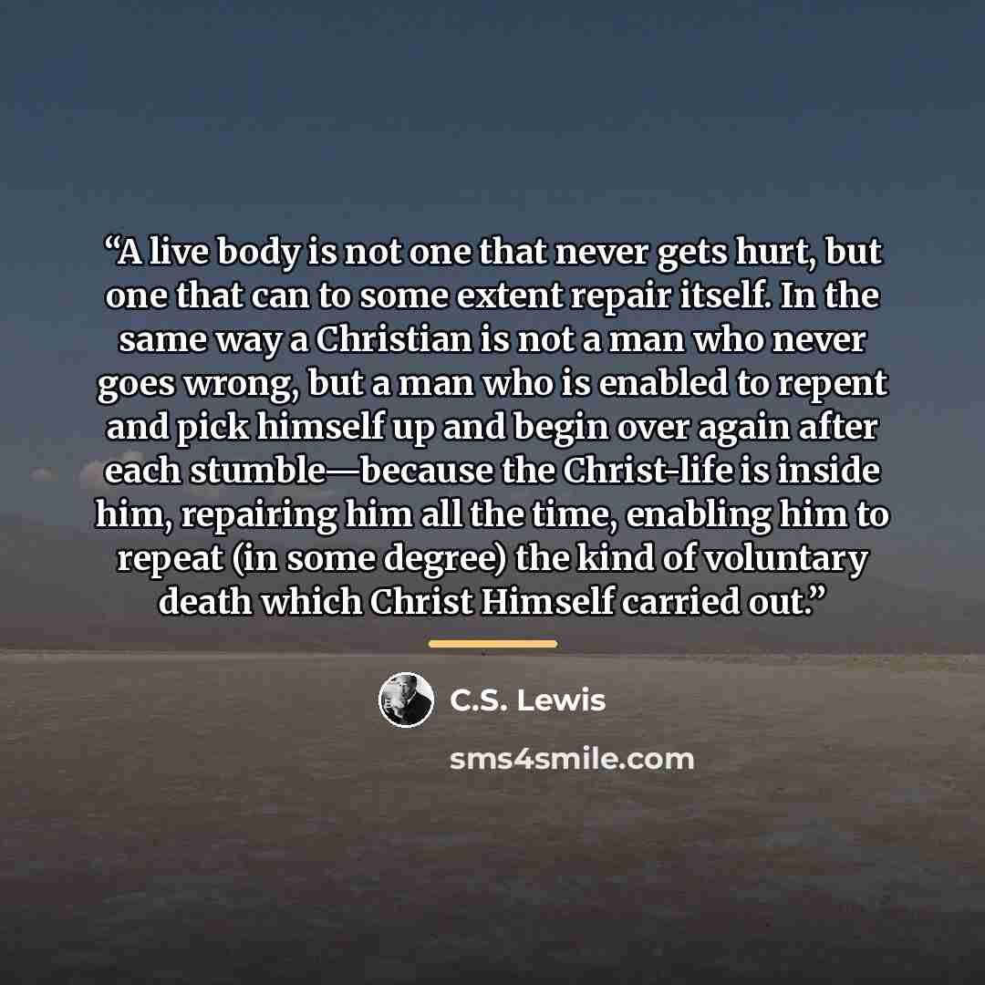 “A live body is not one that never gets hurt, but one that can to some extent repair itself. In the same way a Christian is not a man who never goes wrong, but a man who is enabled to repent and pick himself up and begin over again after each stumble—because the Christ-life is inside him, repairing…” quote by C.S. Lewis