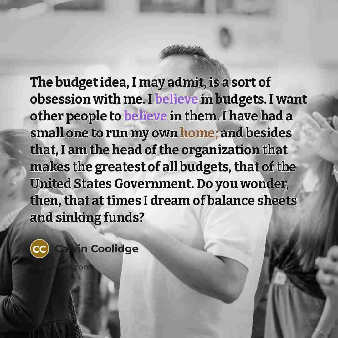 “The budget idea, I may admit, is a sort of obsession with me. I believe in budgets. I want other people to believe in them. I have had a small one to run my own home; and besides that, I am the head of the organization that makes the greatest of all budgets, that of the United States Government…” quote by Calvin Coolidge