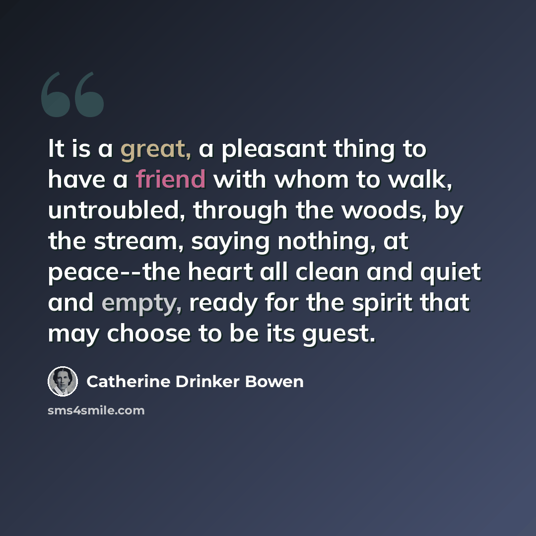 “It is a great, a pleasant thing to have a friend with whom to walk, untroubled, through the woods, by the stream, saying nothing, at peace--the heart all clean and quiet and empty, ready for the spirit that may choose to be its guest.” quote by Catherine Drinker Bowen