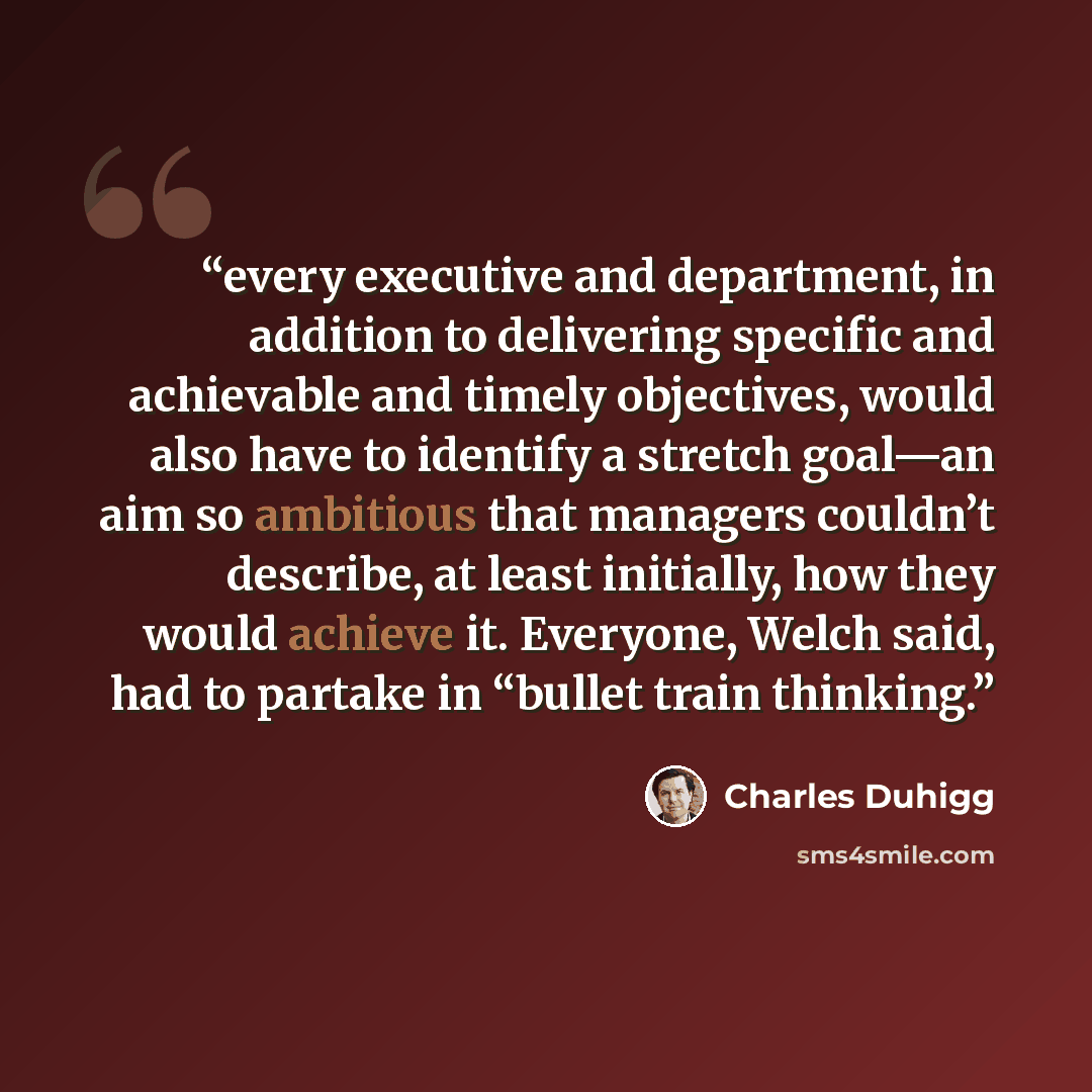 “every executive and department, in addition to delivering specific and achievable and timely objectives, would also have to identify a stretch goal—an aim so ambitious that managers couldn’t describe, at least initially, how they would achieve it. Everyone, Welch said, had to partake in “bullet…” quote by Charles Duhigg