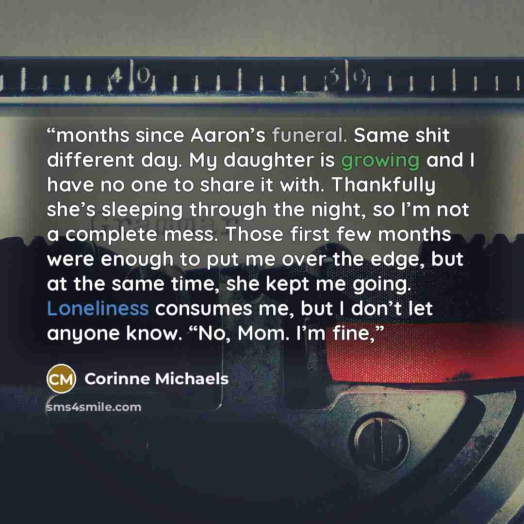 “months since Aaron’s funeral. Same shit different day. My daughter is growing and I have no one to share it with. Thankfully she’s sleeping through the night, so I’m not a complete mess. Those first few months were enough to put me over the edge, but at the same time, she kept me going. Loneliness…” quote by Corinne Michaels