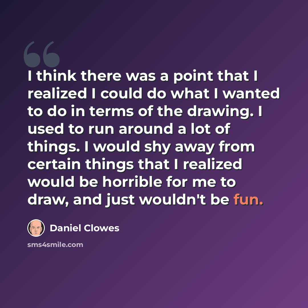 “I think there was a point that I realized I could do what I wanted to do in terms of the drawing. I used to run around a lot of things. I would shy away from certain things that I realized would be horrible for me to draw, and just wouldn't be fun.” quote by Daniel Clowes