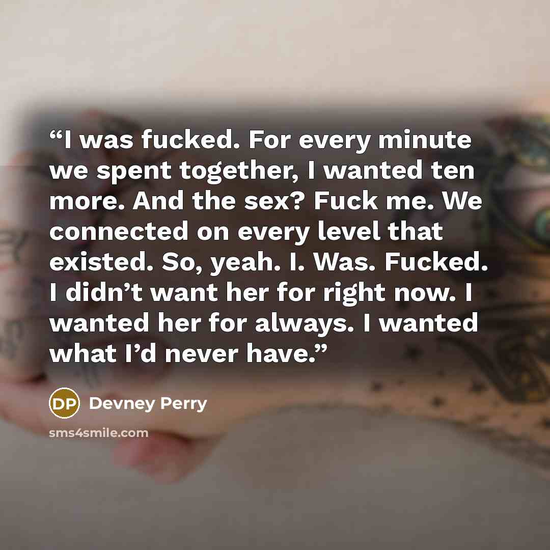 “I was fucked. For every minute we spent together, I wanted ten more. And the sex? Fuck me. We connected on every level that existed. So, yeah. I. Was. Fucked. I didn’t want her for right now. I wanted her for always. I wanted what I’d never have.” quote by Devney Perry