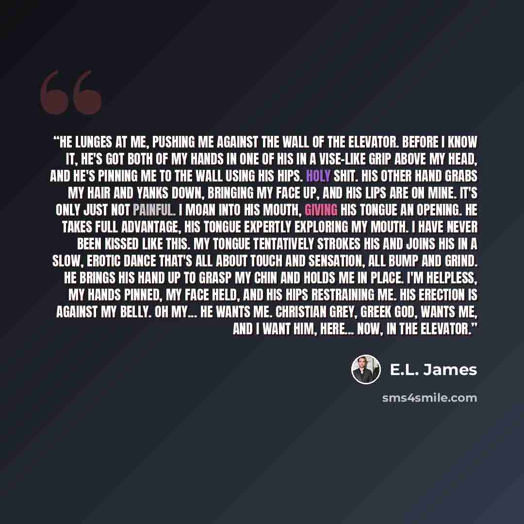 “He lunges at me, pushing me against the wall of the elevator. Before I know it, he's got both of my hands in one of his in a vise-like grip above my head, and he's pinning me to the wall using his hips. Holy shit. His other hand grabs my hair and yanks down, bringing my face up, and his lips are…” quote by E.L. James