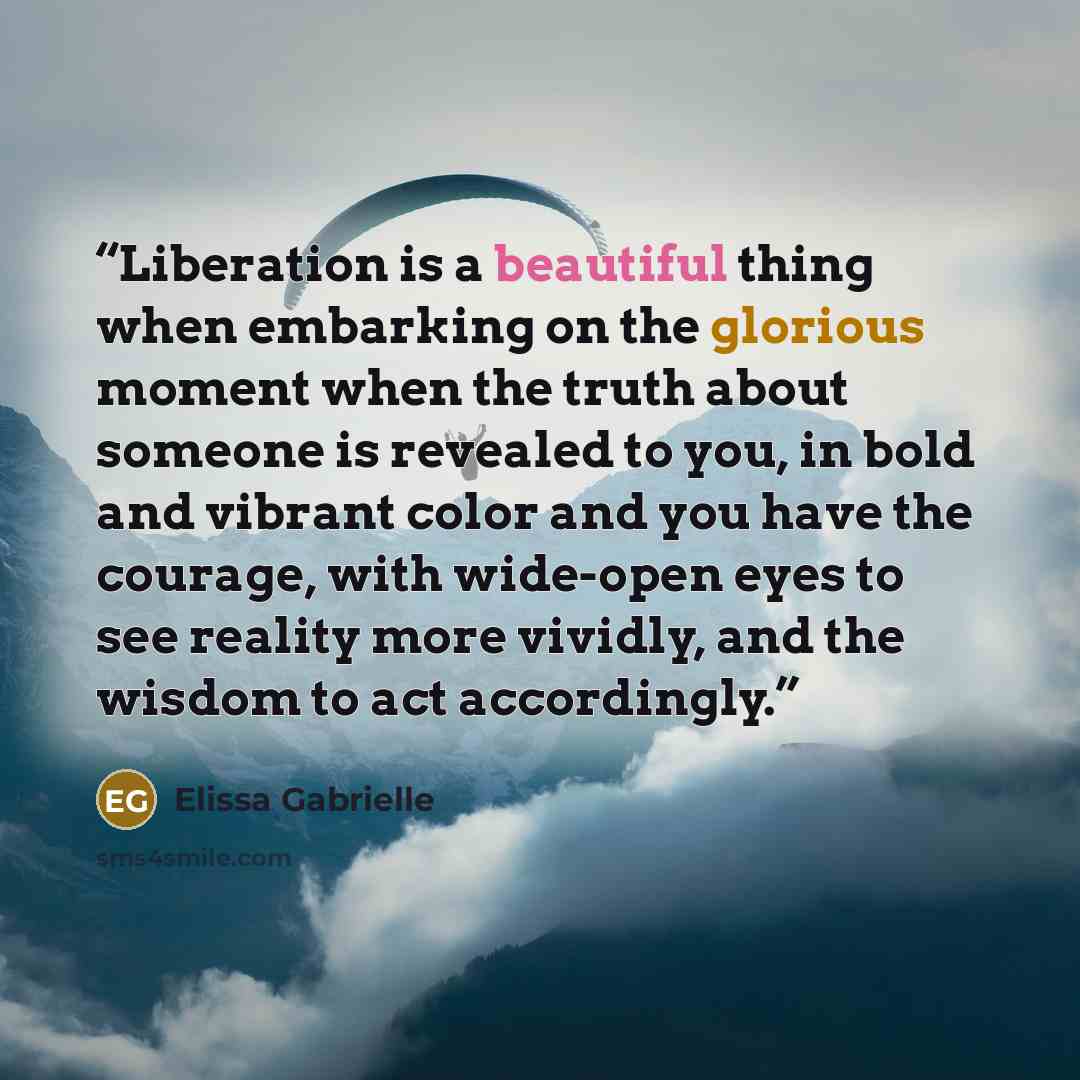 “Liberation is a beautiful thing when embarking on the glorious moment when the truth about someone is revealed to you, in bold and vibrant color and you have the courage, with wide-open eyes to see reality more vividly, and the wisdom to act accordingly.” quote by Elissa Gabrielle