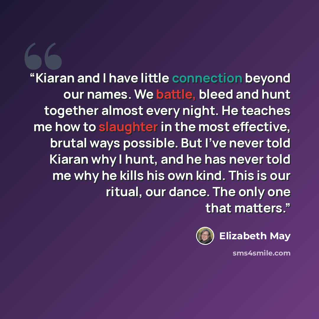“Kiaran and I have little connection beyond our names. We battle, bleed and hunt together almost every night. He teaches me how to slaughter in the most effective, brutal ways possible. But I've never told Kiaran why I hunt, and he has never told me why he kills his own kind. This is our ritual…” quote by Elizabeth May