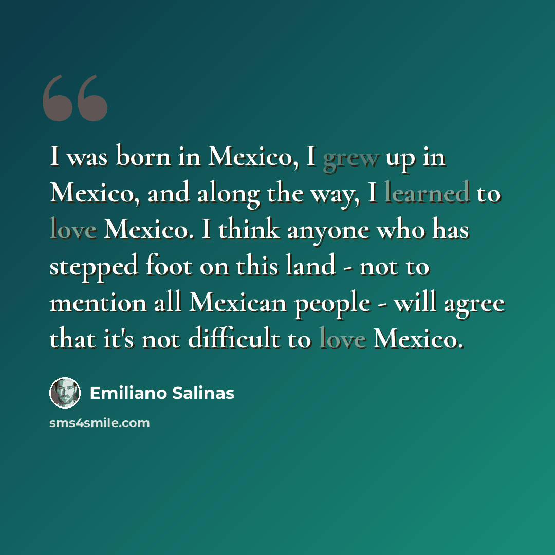 “I was born in Mexico, I grew up in Mexico, and along the way, I learned to love Mexico. I think anyone who has stepped foot on this land - not to mention all Mexican people - will agree that it's not difficult to love Mexico.” quote by Emiliano Salinas
