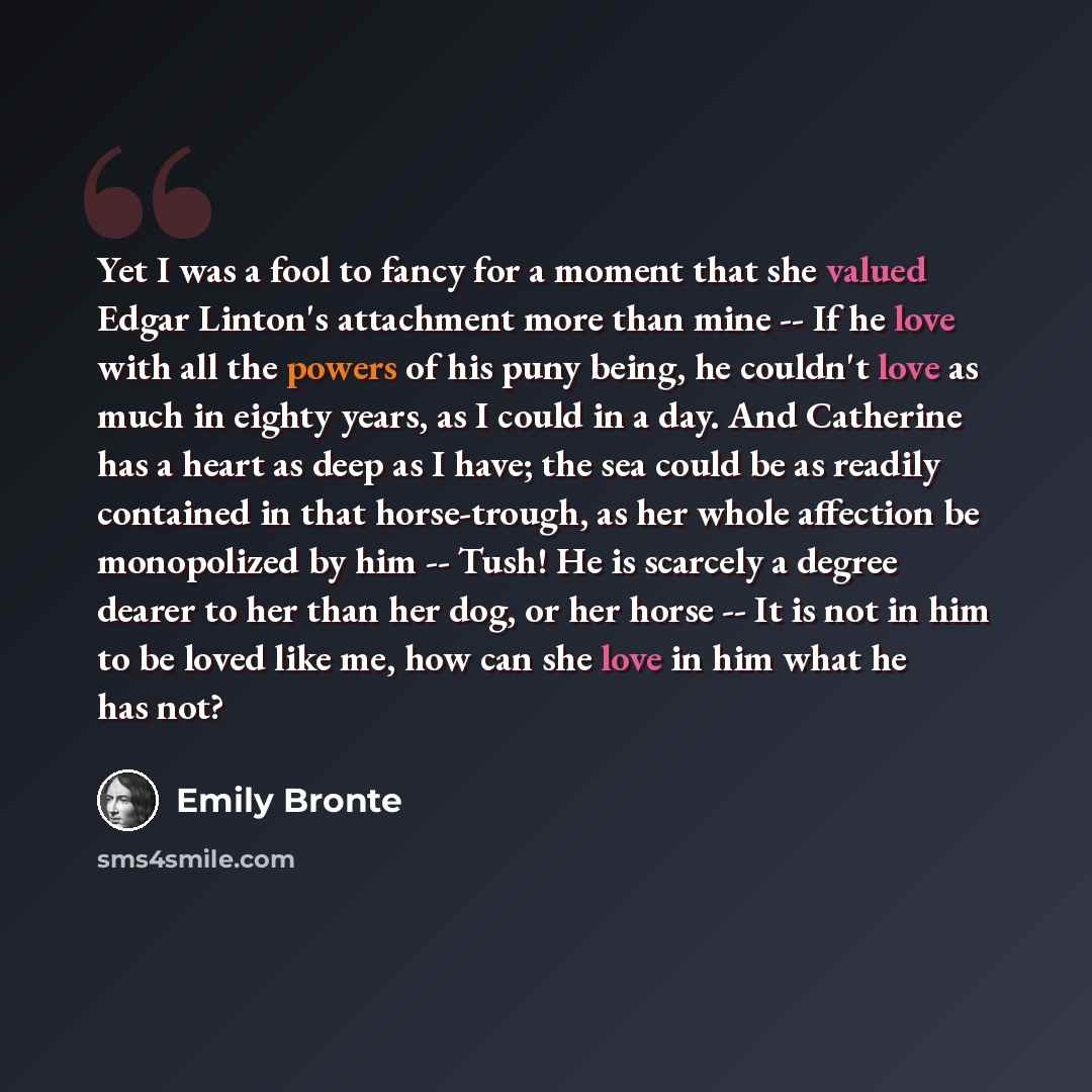 “Yet I was a fool to fancy for a moment that she valued Edgar Linton's attachment more than mine -- If he love with all the powers of his puny being, he couldn't love as much in eighty years, as I could in a day. And Catherine has a heart as deep as I have; the sea could be as readily contained in…” quote by Emily Bronte