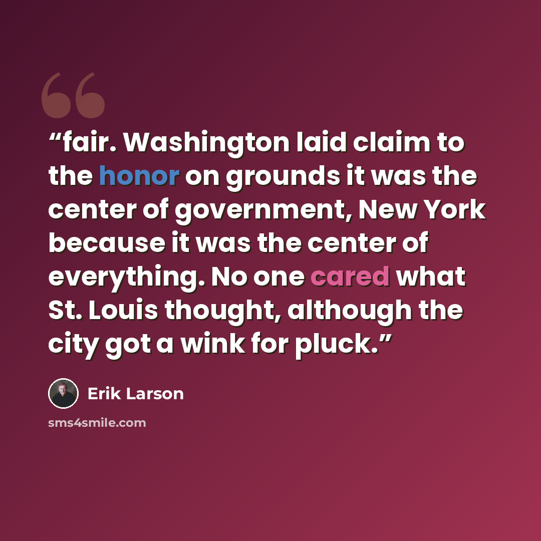 “fair. Washington laid claim to the honor on grounds it was the center of government, New York because it was the center of everything. No one cared what St. Louis thought, although the city got a wink for pluck.” quote by Erik Larson