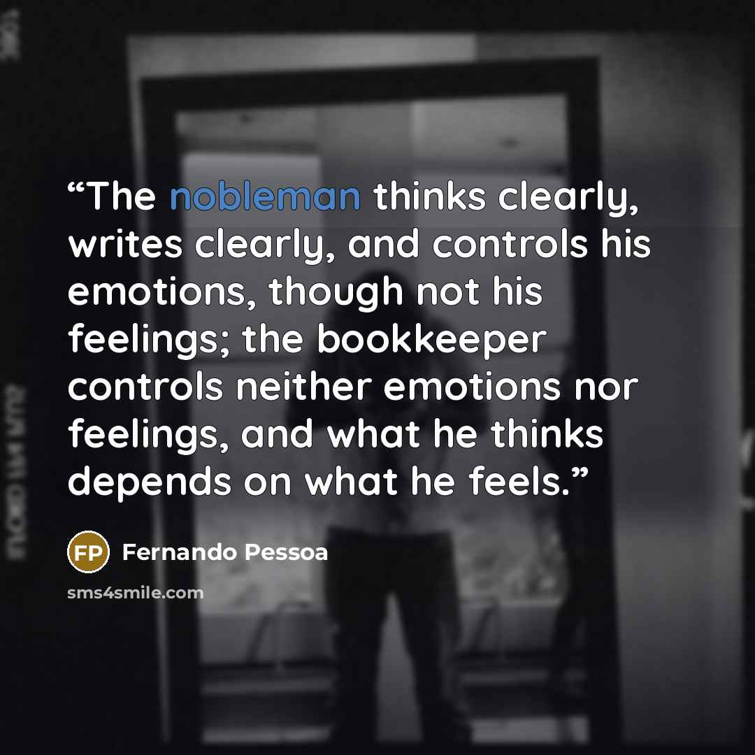 “The nobleman thinks clearly, writes clearly, and controls his emotions, though not his feelings; the bookkeeper controls neither emotions nor feelings, and what he thinks depends on what he feels.” quote by Fernando Pessoa
