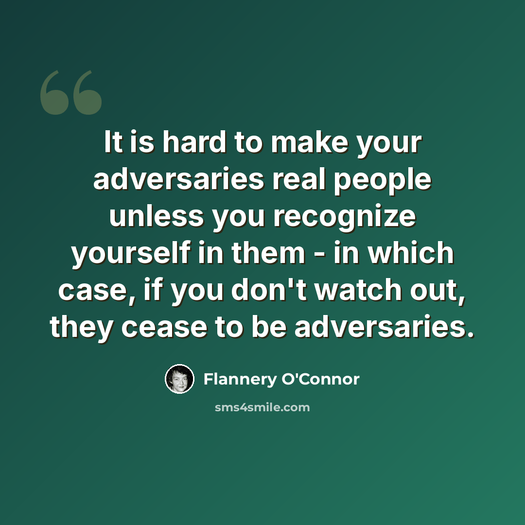 “It is hard to make your adversaries real people unless you recognize yourself in them - in which case, if you don't watch out, they cease to be adversaries.” quote by Flannery O'Connor