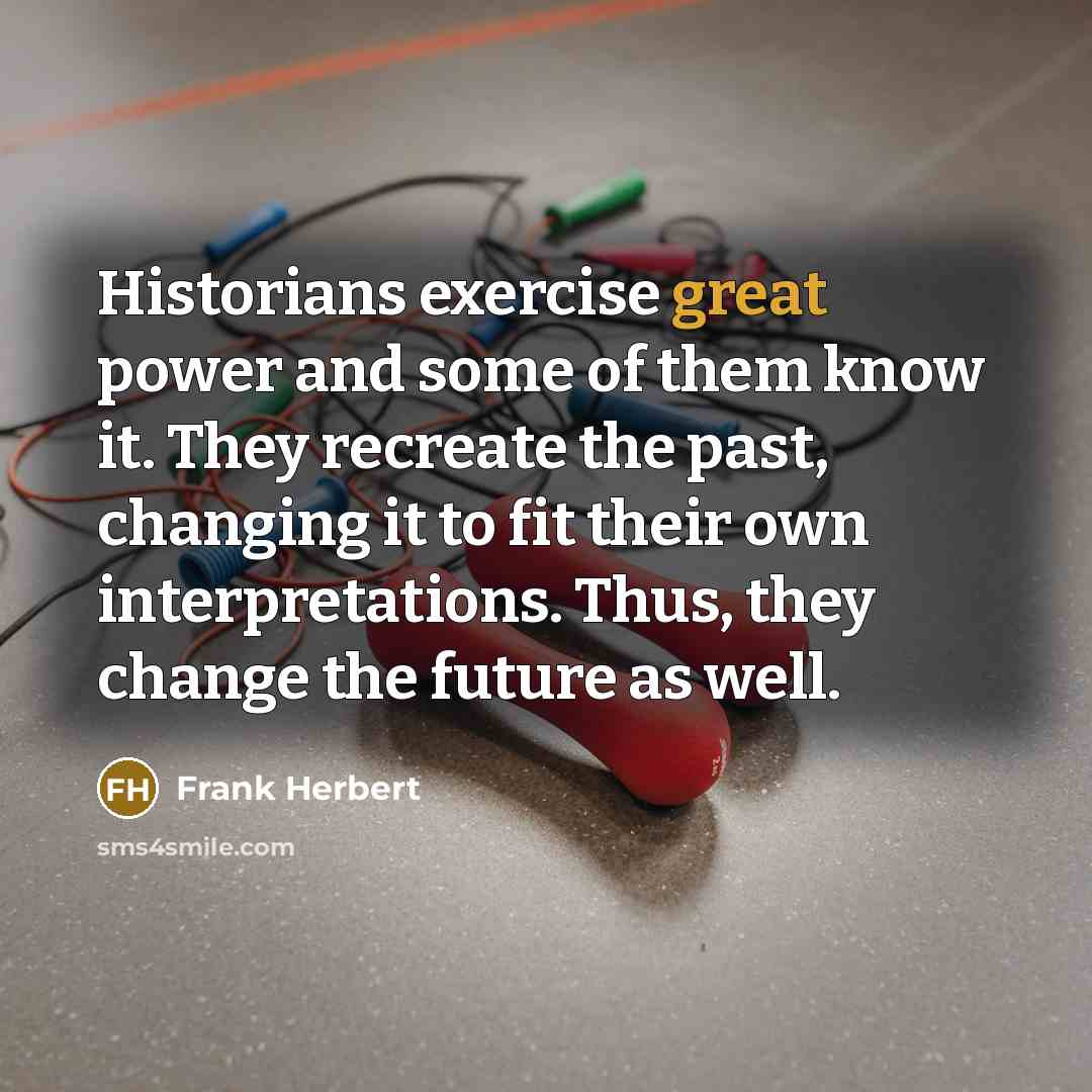 “Historians exercise great power and some of them know it. They recreate the past, changing it to fit their own interpretations. Thus, they change the future as well.” quote by Frank Herbert