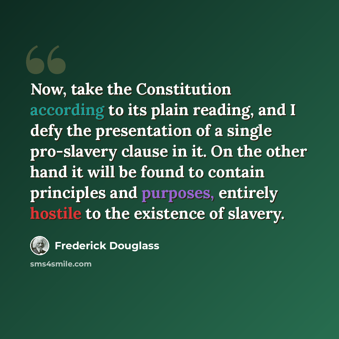“Now, take the Constitution according to its plain reading, and I defy the presentation of a single pro-slavery clause in it. On the other hand it will be found to contain principles and purposes, entirely hostile to the existence of slavery.” quote by Frederick Douglass