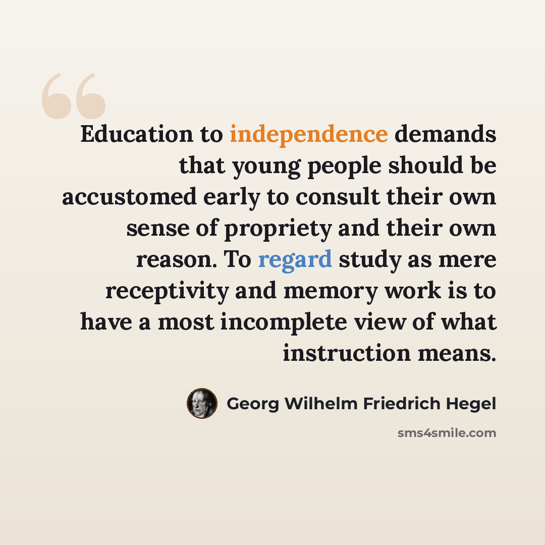 “Education to independence demands that young people should be accustomed early to consult their own sense of propriety and their own reason. To regard study as mere receptivity and memory work is to have a most incomplete view of what instruction means.” quote by Georg Wilhelm Friedrich Hegel
