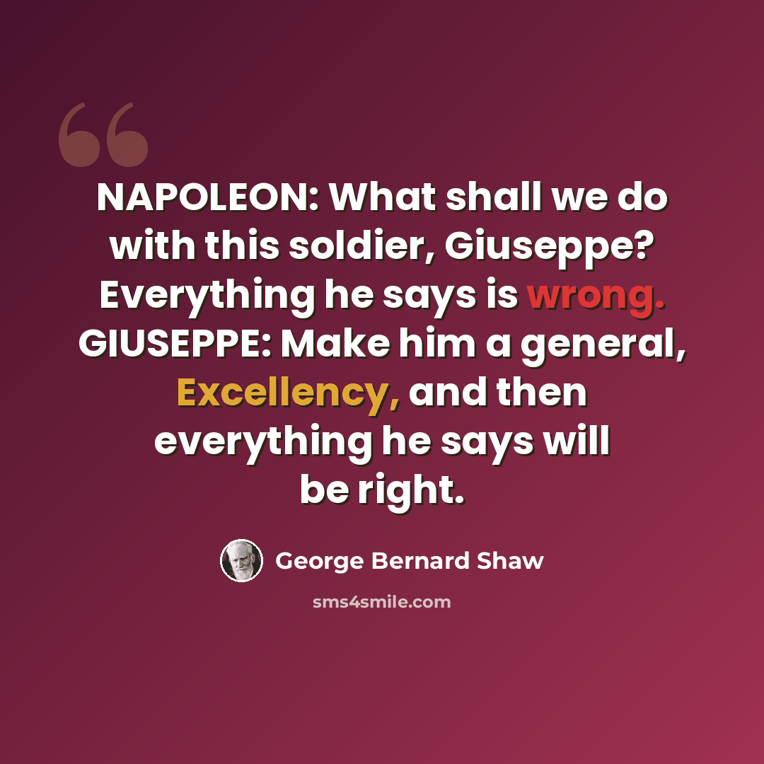 “NAPOLEON: What shall we do with this soldier, Giuseppe? Everything he says is wrong. GIUSEPPE: Make him a general, Excellency, and then everything he says will be right.” quote by George Bernard Shaw