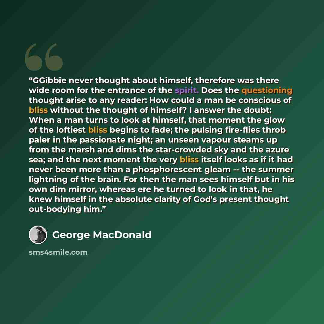 “GGibbie never thought about himself, therefore was there wide room for the entrance of the spirit. Does the questioning thought arise to any reader: How could a man be conscious of bliss without the thought of himself? I answer the doubt: When a man turns to look at himself, that moment the glow…” quote by George MacDonald