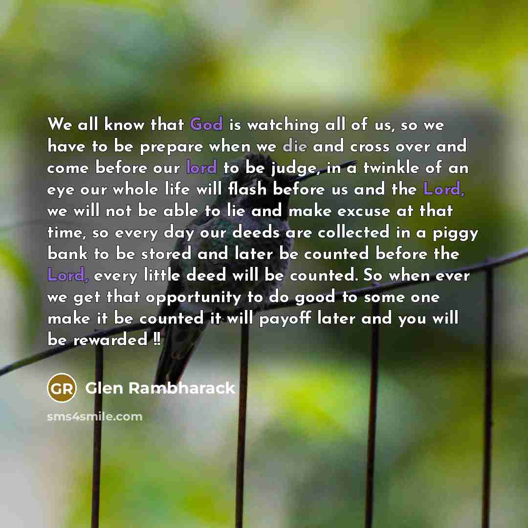 “We all know that God is watching all of us, so we have to be prepare when we die and cross over and come before our lord to be judge, in a twinkle of an eye our whole life will flash before us and the Lord, we will not be able to lie and make excuse at that time, so every day our deeds are…” quote by Glen Rambharack