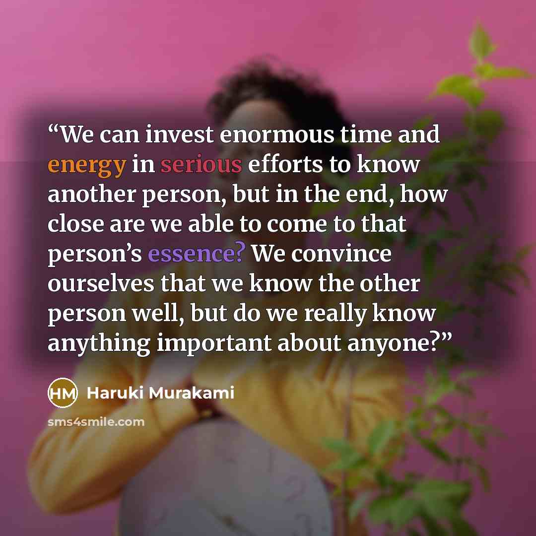 “We can invest enormous time and energy in serious efforts to know another person, but in the end, how close are we able to come to that person’s essence? We convince ourselves that we know the other person well, but do we really know anything important about anyone?” quote by Haruki Murakami