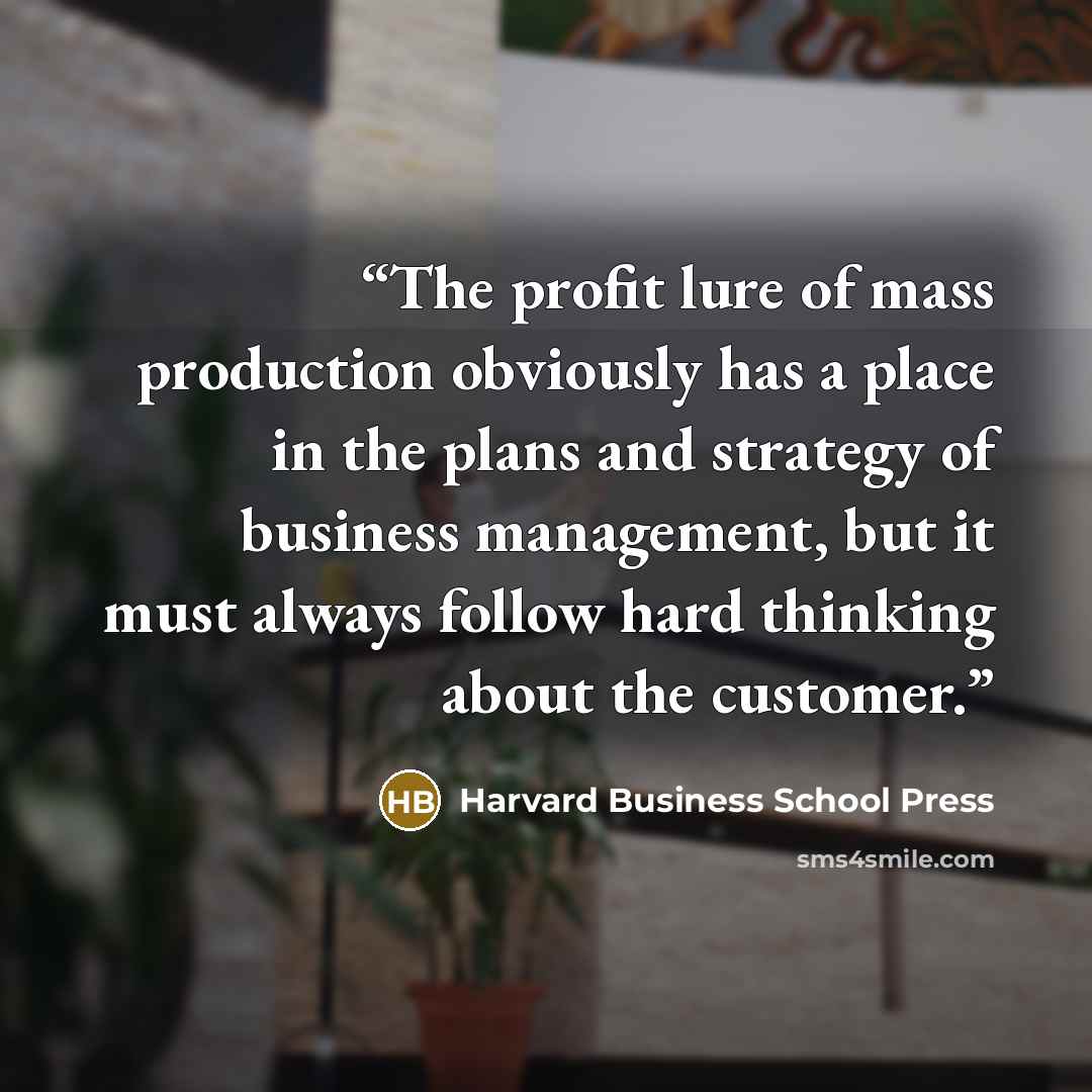 “The profit lure of mass production obviously has a place in the plans and strategy of business management, but it must always follow hard thinking about the customer.” quote by Harvard Business School Press