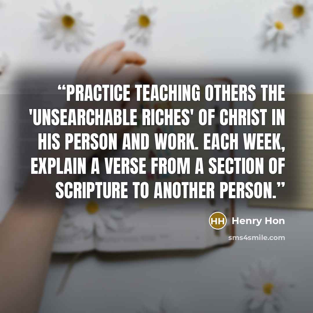 “Practice teaching others the 'unsearchable riches' of Christ in His person and work. Each week, explain a verse from a section of Scripture to another person.” quote by Henry Hon