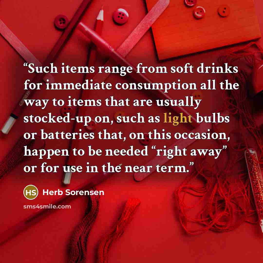 “Such items range from soft drinks for immediate consumption all the way to items that are usually stocked-up on, such as light bulbs or batteries that, on this occasion, happen to be needed “right away” or for use in the near term.” quote by Herb Sorensen