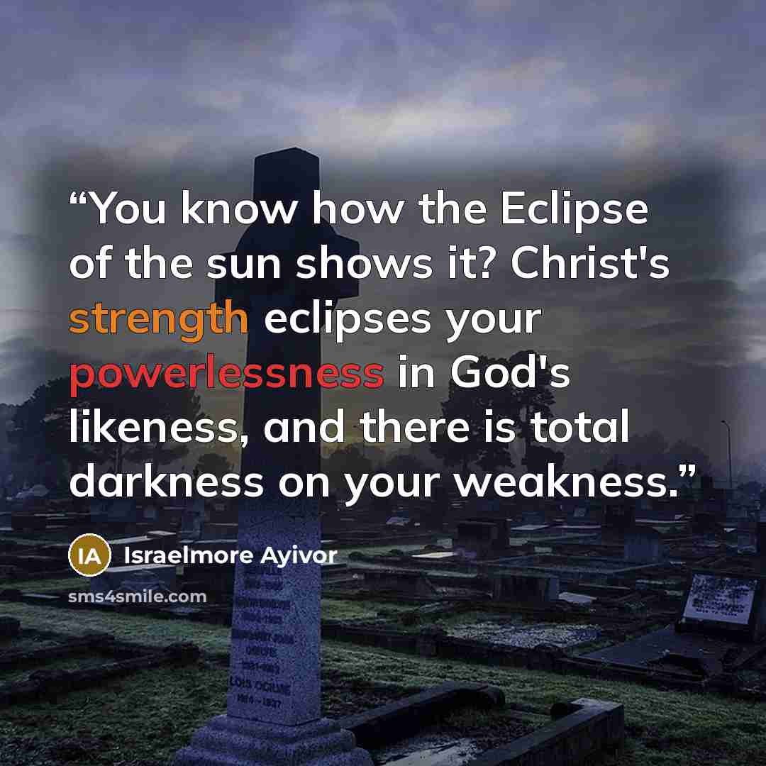 “You know how the Eclipse of the sun shows it? Christ's strength eclipses your powerlessness in God's likeness, and there is total darkness on your weakness.” quote by Israelmore Ayivor