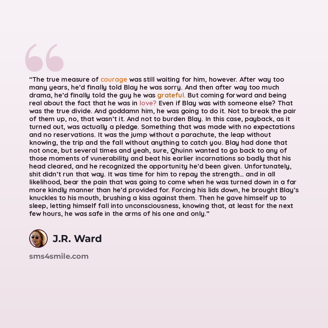“The true measure of courage was still waiting for him, however. After way too many years, he’d finally told Blay he was sorry. And then after way too much drama, he’d finally told the guy he was grateful. But coming forward and being real about the fact that he was in love? Even if Blay was with…” quote by J.R. Ward