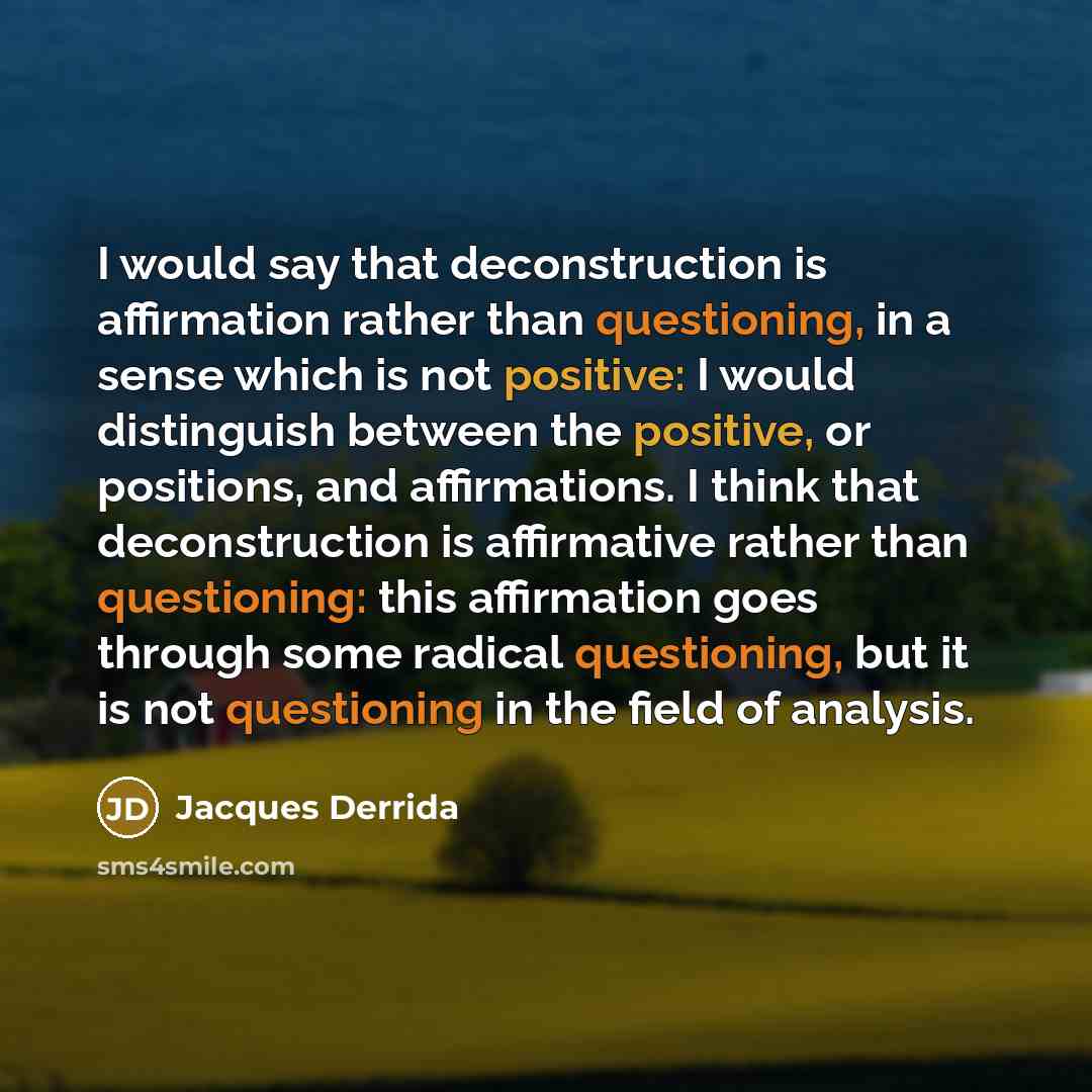 “I would say that deconstruction is affirmation rather than questioning, in a sense which is not positive: I would distinguish between the positive, or positions, and affirmations. I think that deconstruction is affirmative rather than questioning: this affirmation goes through some radical…” quote by Jacques Derrida