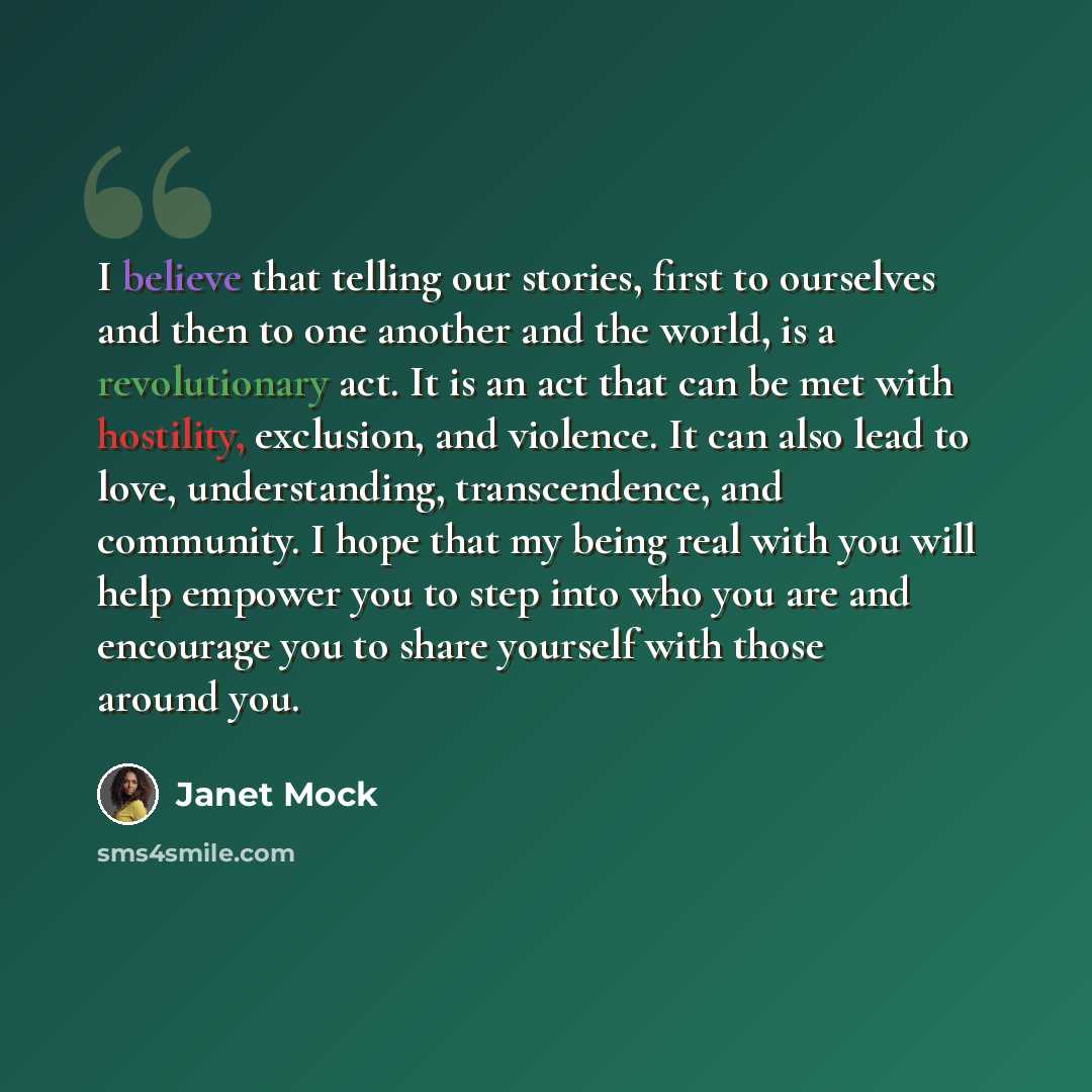 “I believe that telling our stories, first to ourselves and then to one another and the world, is a revolutionary act. It is an act that can be met with hostility, exclusion, and violence. It can also lead to love, understanding, transcendence, and community. I hope that my being real with you will…” quote by Janet Mock