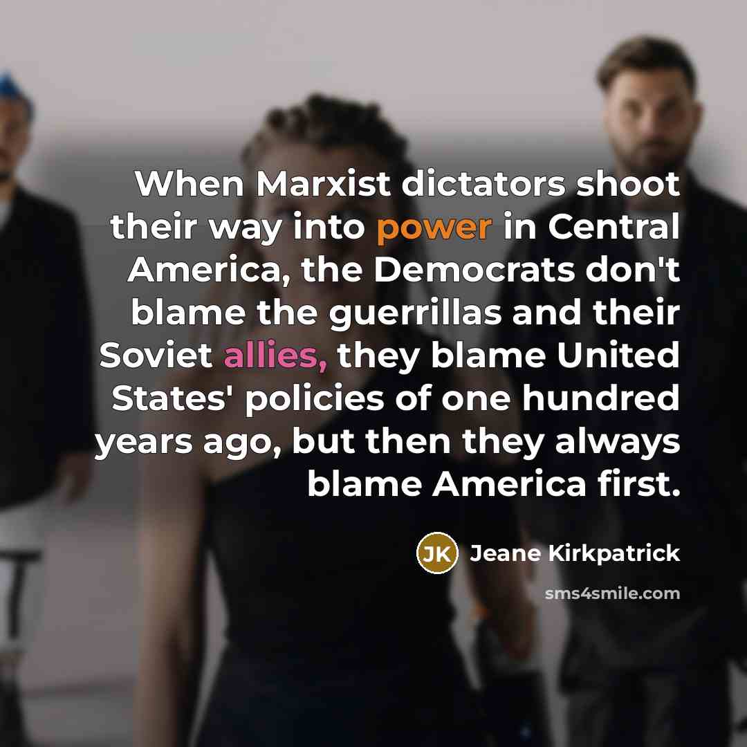 “When Marxist dictators shoot their way into power in Central America, the Democrats don't blame the guerrillas and their Soviet allies, they blame United States' policies of one hundred years ago, but then they always blame America first.” quote by Jeane Kirkpatrick