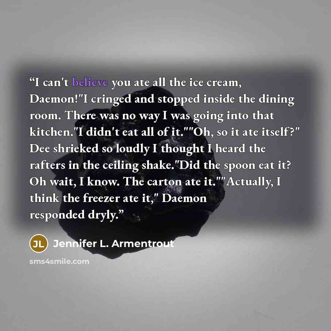 “I can't believe you ate all the ice cream, Daemon!"I cringed and stopped inside the dining room. There was no way I was going into that kitchen."I didn't eat all of it.""Oh, so it ate itself?" Dee shrieked so loudly I thought I heard the rafters in the ceiling shake."Did the spoon eat it? Oh wait…” quote by Jennifer L. Armentrout