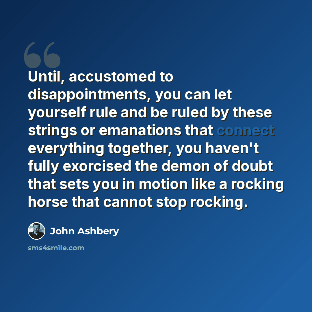 “Until, accustomed to disappointments, you can let yourself rule and be ruled by these strings or emanations that connect everything together, you haven't fully exorcised the demon of doubt that sets you in motion like a rocking horse that cannot stop rocking.” quote by John Ashbery