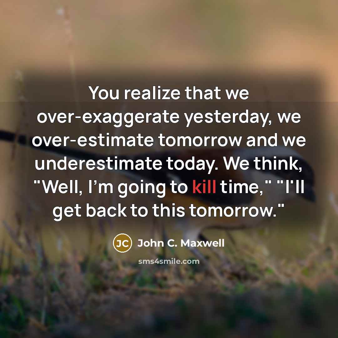 “You realize that we over-exaggerate yesterday, we over-estimate tomorrow and we underestimate today. We think, "Well, I'm going to kill time," "I'll get back to this tomorrow."” quote by John C. Maxwell