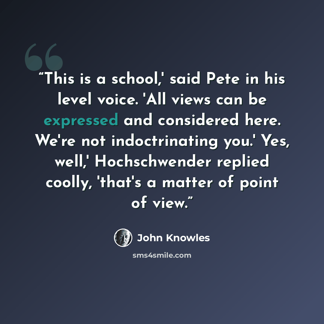 “This is a school,' said Pete in his level voice. 'All views can be expressed and considered here. We're not indoctrinating you.' Yes, well,' Hochschwender replied coolly, 'that's a matter of point of view.” quote by John Knowles