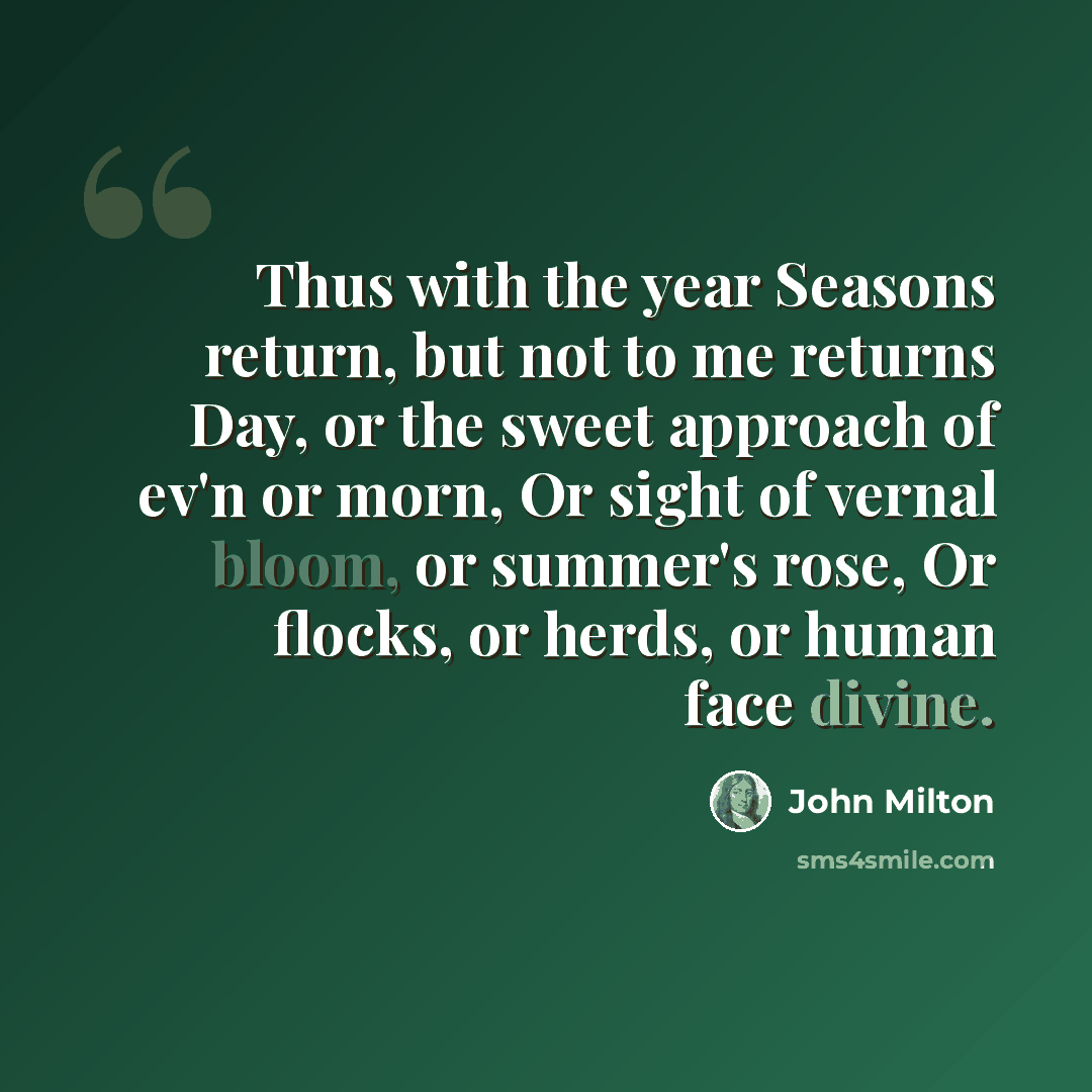 “Thus with the year Seasons return, but not to me returns Day, or the sweet approach of ev'n or morn, Or sight of vernal bloom, or summer's rose, Or flocks, or herds, or human face divine.” quote by John Milton