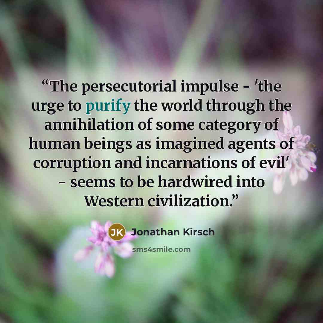 “The persecutorial impulse - 'the urge to purify the world through the annihilation of some category of human beings as imagined agents of corruption and incarnations of evil' - seems to be hardwired into Western civilization.” quote by Jonathan Kirsch
